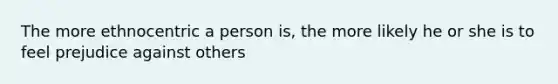 The more ethnocentric a person is, the more likely he or she is to feel prejudice against others