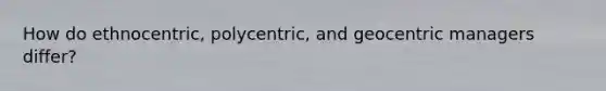 How do ethnocentric, polycentric, and geocentric managers differ?