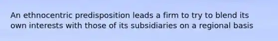 An ethnocentric predisposition leads a firm to try to blend its own interests with those of its subsidiaries on a regional basis