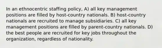 In an ethnocentric staffing policy, A) all key management positions are filled by host-country nationals. B) host-country nationals are recruited to manage subsidiaries. C) all key management positions are filled by parent-country nationals. D) the best people are recruited for key jobs throughout the organization, regardless of nationality.