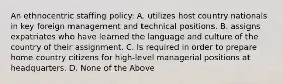 An ethnocentric staffing policy: A. utilizes host country nationals in key foreign management and technical positions. B. assigns expatriates who have learned the language and culture of the country of their assignment. C. Is required in order to prepare home country citizens for high-level managerial positions at headquarters. D. None of the Above