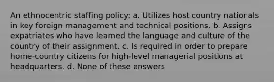 An ethnocentric staffing policy: a. Utilizes host country nationals in key foreign management and technical positions. b. Assigns expatriates who have learned the language and culture of the country of their assignment. c. Is required in order to prepare home-country citizens for high-level managerial positions at headquarters. d. None of these answers