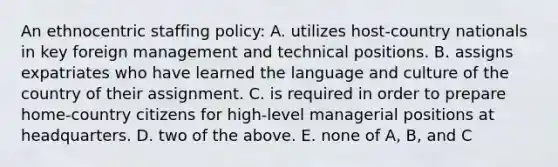 An ethnocentric staffing policy: A. utilizes host-country nationals in key foreign management and technical positions. B. assigns expatriates who have learned the language and culture of the country of their assignment. C. is required in order to prepare home-country citizens for high-level managerial positions at headquarters. D. two of the above. E. none of A, B, and C