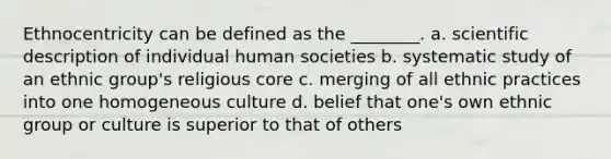 Ethnocentricity can be defined as the ________. a. scientific description of individual human societies b. systematic study of an ethnic group's religious core c. merging of all ethnic practices into one homogeneous culture d. belief that one's own ethnic group or culture is superior to that of others