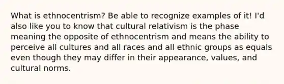 What is ethnocentrism? Be able to recognize examples of it! I'd also like you to know that cultural relativism is the phase meaning the opposite of ethnocentrism and means the ability to perceive all cultures and all races and all ethnic groups as equals even though they may differ in their appearance, values, and cultural norms.