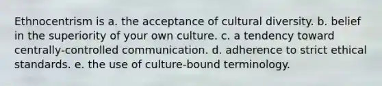 Ethnocentrism is a. the acceptance of <a href='https://www.questionai.com/knowledge/kfxWvRcQOm-cultural-diversity' class='anchor-knowledge'>cultural diversity</a>. b. belief in the superiority of your own culture. c. a tendency toward centrally-controlled communication. d. adherence to strict <a href='https://www.questionai.com/knowledge/ksKqSw2pYL-ethical-standards' class='anchor-knowledge'>ethical standards</a>. e. the use of culture-bound terminology.