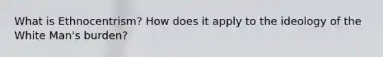What is Ethnocentrism? How does it apply to the ideology of the White Man's burden?