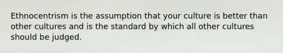 Ethnocentrism is the assumption that your culture is better than other cultures and is the standard by which all other cultures should be judged.