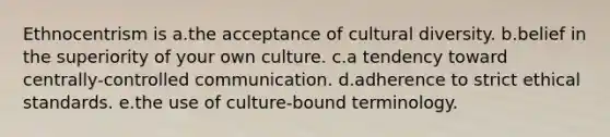 Ethnocentrism is a.the acceptance of cultural diversity. b.belief in the superiority of your own culture. c.a tendency toward centrally-controlled communication. d.adherence to strict ethical standards. e.the use of culture-bound terminology.