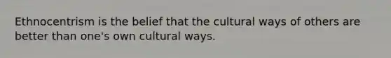 Ethnocentrism is the belief that the cultural ways of others are better than one's own cultural ways.