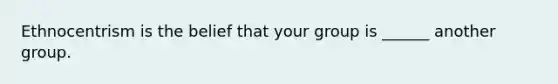 Ethnocentrism is the belief that your group is ______ another group.