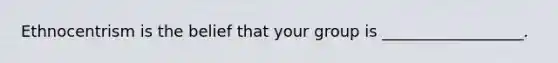 Ethnocentrism is the belief that your group is __________________.