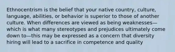 Ethnocentrism is the belief that your native country, culture, language, abilities, or behavior is superior to those of another culture. When differences are viewed as being weaknesses—which is what many stereotypes and prejudices ultimately come down to—this may be expressed as a concern that diversity hiring will lead to a sacrifice in competence and quality