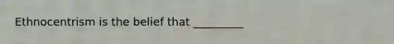 Ethnocentrism is the belief that _________