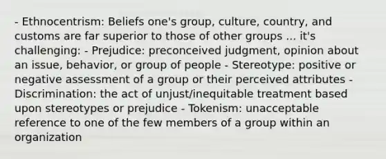 - Ethnocentrism: Beliefs one's group, culture, country, and customs are far superior to those of other groups ... it's challenging: - Prejudice: preconceived judgment, opinion about an issue, behavior, or group of people - Stereotype: positive or negative assessment of a group or their perceived attributes - Discrimination: the act of unjust/inequitable treatment based upon stereotypes or prejudice - Tokenism: unacceptable reference to one of the few members of a group within an organization