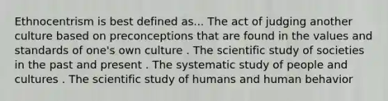 Ethnocentrism is best defined as... The act of judging another culture based on preconceptions that are found in the values and standards of one's own culture . The scientific study of societies in the past and present . The systematic study of people and cultures . The scientific study of humans and human behavior