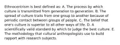 Ethnocentrism is best defined as: A. The process by which culture is transmitted from generation to generation. B. The spread of culture traits from one group to another because of periodic contact between groups of people. C. The belief that one's culture is superior to all other ways of life. D. A scientifically valid standard by which to judge the best culture. E. The methodology that cultural anthropologists use to build rapport with research subjects.