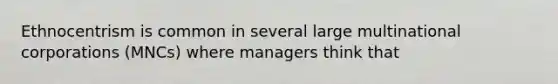 Ethnocentrism is common in several large multinational corporations (MNCs) where managers think that