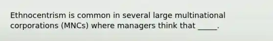 Ethnocentrism is common in several large multinational corporations (MNCs) where managers think that _____.