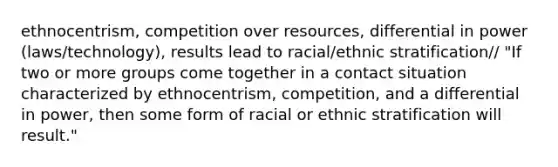 ethnocentrism, competition over resources, differential in power (laws/technology), results lead to racial/ethnic stratification/ "If two or more groups come together in a contact situation characterized by ethnocentrism, competition, and a differential in power, then some form of racial or ethnic stratification will result."