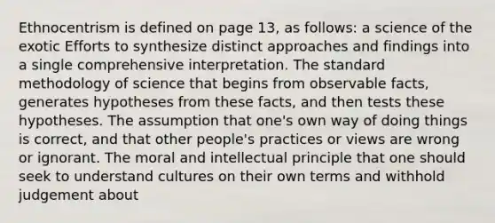 Ethnocentrism is defined on page 13, as follows: a science of the exotic Efforts to synthesize distinct approaches and findings into a single comprehensive interpretation. The standard methodology of science that begins from observable facts, generates hypotheses from these facts, and then tests these hypotheses. The assumption that one's own way of doing things is correct, and that other people's practices or views are wrong or ignorant. The moral and intellectual principle that one should seek to understand cultures on their own terms and withhold judgement about