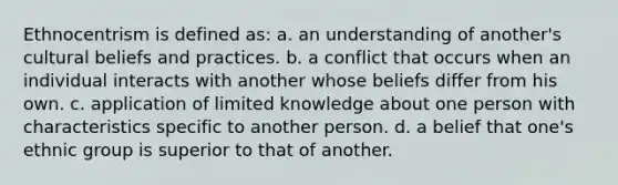 Ethnocentrism is defined as: a. an understanding of another's cultural beliefs and practices. b. a conflict that occurs when an individual interacts with another whose beliefs differ from his own. c. application of limited knowledge about one person with characteristics specific to another person. d. a belief that one's ethnic group is superior to that of another.