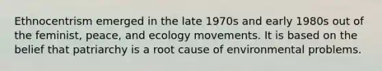 Ethnocentrism emerged in the late 1970s and early 1980s out of the feminist, peace, and ecology movements. It is based on the belief that patriarchy is a root cause of environmental problems.