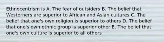 Ethnocentrism is A. The fear of outsiders B. The belief that Westerners are superior to African and Asian cultures C. The belief that one's own religion is superior to others D. The belief that one's own ethnic group is superior other E. The belief that one's own culture is superior to all others