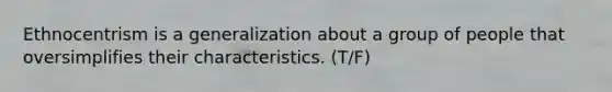 Ethnocentrism is a generalization about a group of people that oversimplifies their characteristics. (T/F)