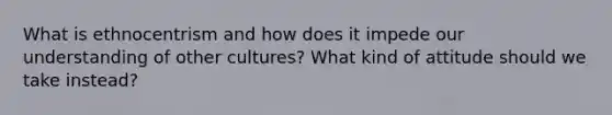 What is ethnocentrism and how does it impede our understanding of other cultures? What kind of attitude should we take instead?