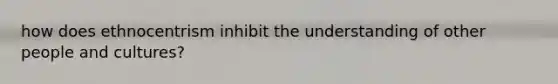 how does ethnocentrism inhibit the understanding of other people and cultures?