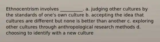 Ethnocentrism involves __________. a. judging other cultures by the standards of one's own culture b. accepting the idea that cultures are different but none is better than another c. exploring other cultures through anthropological research methods d. choosing to identify with a new culture