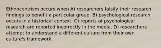 Ethnocentrism occurs when A) researchers falsify their research findings to benefit a particular group. B) psychological research occurs in a historical context. C) reports of psychological research are reported incorrectly in the media. D) researchers attempt to understand a different culture from their own culture's framework.