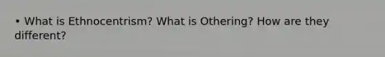 • What is Ethnocentrism? What is Othering? How are they different?