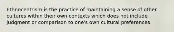 Ethnocentrism is the practice of maintaining a sense of other cultures within their own contexts which does not include judgment or comparison to one's own cultural preferences.