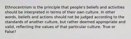 Ethnocentrism is the principle that people's beliefs and activities should be interpreted in terms of their own culture. In other words, beliefs and actions should not be judged according to the standards of another culture, but rather deemed appropriate and valid, reflecting the values of that particular culture. True or False?