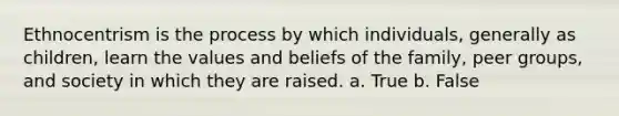 Ethnocentrism is the process by which individuals, generally as children, learn the values and beliefs of the family, peer groups, and society in which they are raised. a. True b. False