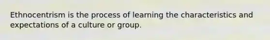 Ethnocentrism is the process of learning the characteristics and expectations of a culture or group.