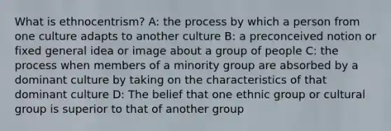 What is ethnocentrism? A: the process by which a person from one culture adapts to another culture B: a preconceived notion or fixed general idea or image about a group of people C: the process when members of a minority group are absorbed by a dominant culture by taking on the characteristics of that dominant culture D: The belief that one ethnic group or cultural group is superior to that of another group