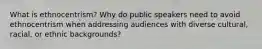 What is ethnocentrism? Why do public speakers need to avoid ethnocentrism when addressing audiences with diverse cultural, racial, or ethnic backgrounds?