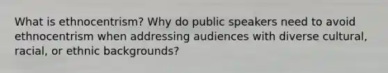 What is ethnocentrism? Why do public speakers need to avoid ethnocentrism when addressing audiences with diverse cultural, racial, or ethnic backgrounds?