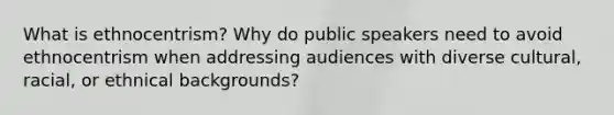 What is ethnocentrism? Why do public speakers need to avoid ethnocentrism when addressing audiences with diverse cultural, racial, or ethnical backgrounds?