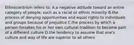 Ethnocentrism refers to: A.a negative attitude toward an entire category of people, such as a racial or ethnic minority B.the process of denying opportunities and equal rights to individuals and groups because of prejudice C.the process by which a person forsakes his or her own cultural tradition to become part of a different culture D.the tendency to assume that one's culture and way of life are superior to all others