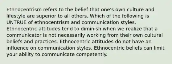 Ethnocentrism refers to the belief that one's own culture and lifestyle are superior to all others. Which of the following is UNTRUE of ethnocentrism and communication styles. Ethnocentric attitudes tend to diminish when we realize that a communicator is not necessarily working from their own cultural beliefs and practices. Ethnocentric attitudes do not have an influence on communication styles. Ethnocentric beliefs can limit your ability to communicate competently.