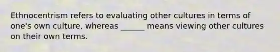 Ethnocentrism refers to evaluating other cultures in terms of one's own culture, whereas ______ means viewing other cultures on their own terms.