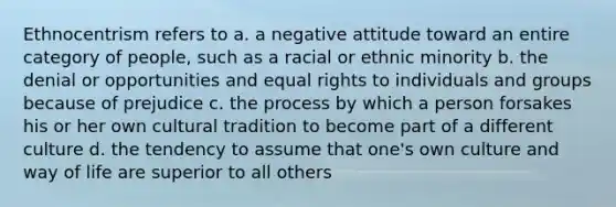 Ethnocentrism refers to a. a negative attitude toward an entire category of people, such as a racial or ethnic minority b. the denial or opportunities and equal rights to individuals and groups because of prejudice c. the process by which a person forsakes his or her own cultural tradition to become part of a different culture d. the tendency to assume that one's own culture and way of life are superior to all others