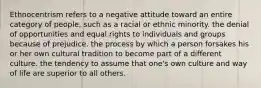 Ethnocentrism refers to a negative attitude toward an entire category of people, such as a racial or ethnic minority. the denial of opportunities and equal rights to individuals and groups because of prejudice. the process by which a person forsakes his or her own cultural tradition to become part of a different culture. the tendency to assume that one's own culture and way of life are superior to all others.