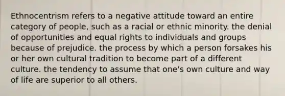 Ethnocentrism refers to a negative attitude toward an entire category of people, such as a racial or ethnic minority. the denial of opportunities and equal rights to individuals and groups because of prejudice. the process by which a person forsakes his or her own cultural tradition to become part of a different culture. the tendency to assume that one's own culture and way of life are superior to all others.