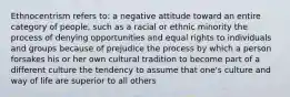 Ethnocentrism refers to: a negative attitude toward an entire category of people, such as a racial or ethnic minority the process of denying opportunities and equal rights to individuals and groups because of prejudice the process by which a person forsakes his or her own cultural tradition to become part of a different culture the tendency to assume that one's culture and way of life are superior to all others