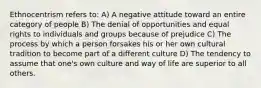 Ethnocentrism refers to: A) A negative attitude toward an entire category of people B) The denial of opportunities and equal rights to individuals and groups because of prejudice C) The process by which a person forsakes his or her own cultural tradition to become part of a different culture D) The tendency to assume that one's own culture and way of life are superior to all others.